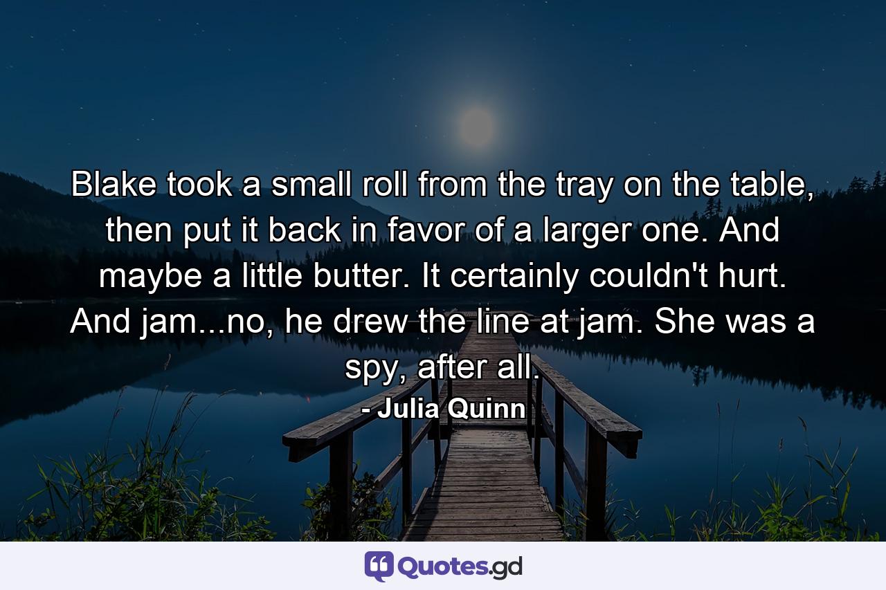 Blake took a small roll from the tray on the table, then put it back in favor of a larger one. And maybe a little butter. It certainly couldn't hurt. And jam...no, he drew the line at jam. She was a spy, after all. - Quote by Julia Quinn