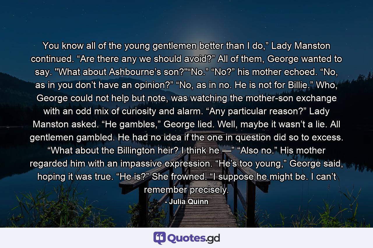 You know all of the young gentlemen better than I do,” Lady Manston continued. “Are there any we should avoid?” All of them, George wanted to say.  ''What about Ashbourne’s son?''“No.” “No?” his mother echoed. “No, as in you don’t have an opinion?” “No, as in no. He is not for Billie.” Who, George could not help but note, was watching the mother-son exchange with an odd mix of curiosity and alarm. “Any particular reason?” Lady Manston asked. “He gambles,” George lied. Well, maybe it wasn’t a lie. All gentlemen gambled. He had no idea if the one in question did so to excess. “What about the Billington heir? I think he —” “Also no.” His mother regarded him with an impassive expression. “He’s too young,” George said, hoping it was true. “He is?” She frowned. “I suppose he might be. I can’t remember precisely. - Quote by Julia Quinn