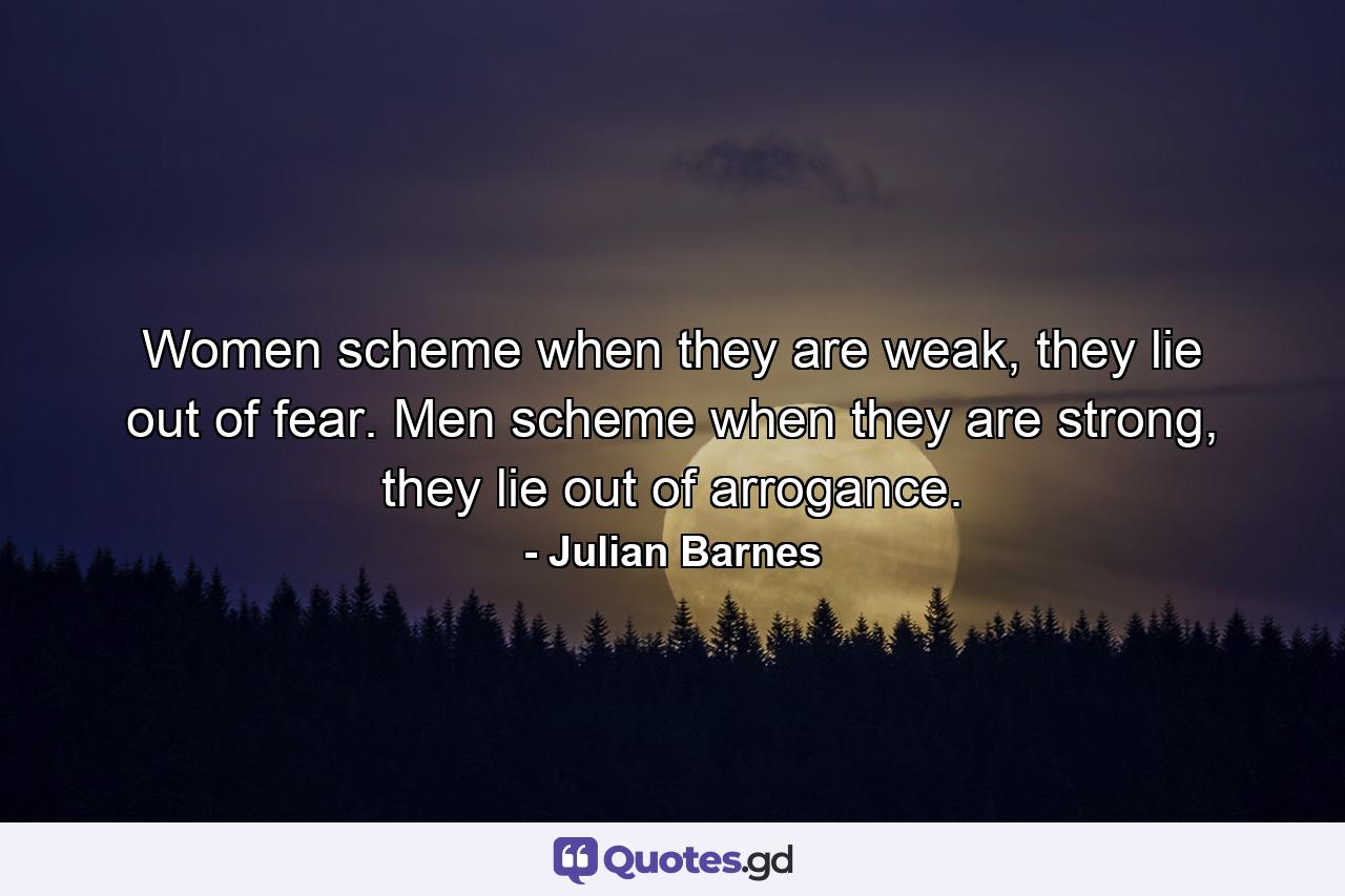 Women scheme when they are weak, they lie out of fear. Men scheme when they are strong, they lie out of arrogance. - Quote by Julian Barnes