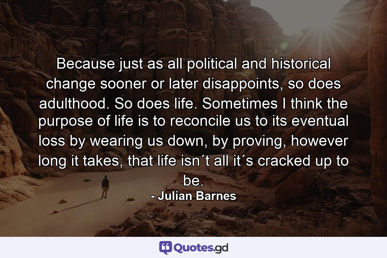 Because just as all political and historical change sooner or later disappoints, so does adulthood. So does life. Sometimes I think the purpose of life is to reconcile us to its eventual loss by wearing us down, by proving, however long it takes, that life isn´t all it´s cracked up to be. - Quote by Julian Barnes