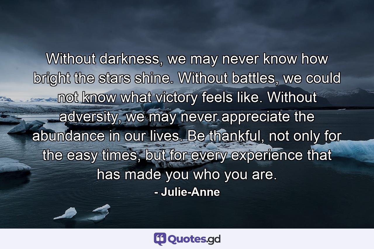 Without darkness, we may never know how bright the stars shine. Without battles, we could not know what victory feels like. Without adversity, we may never appreciate the abundance in our lives. Be thankful, not only for the easy times, but for every experience that has made you who you are. - Quote by Julie-Anne