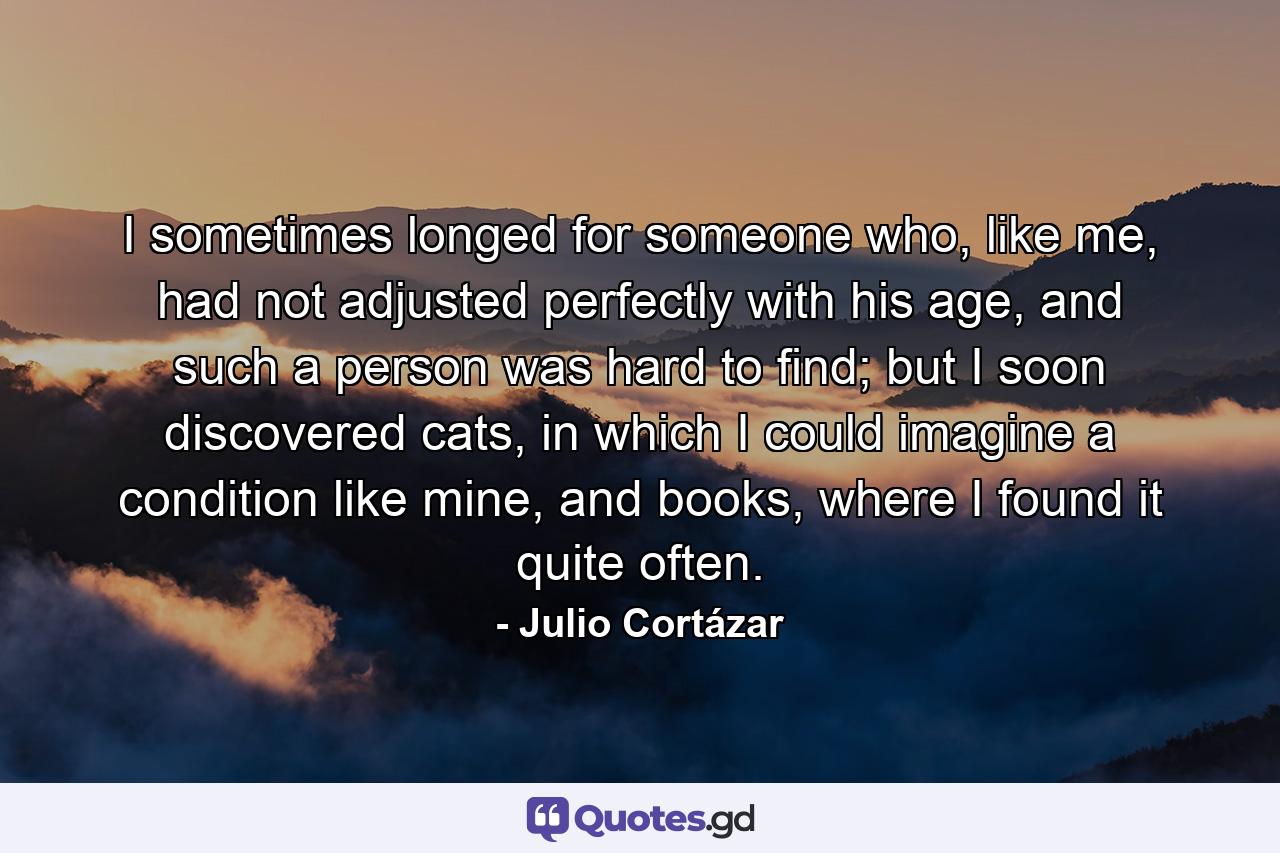 I sometimes longed for someone who, like me, had not adjusted perfectly with his age, and such a person was hard to find; but I soon discovered cats, in which I could imagine a condition like mine, and books, where I found it quite often. - Quote by Julio Cortázar