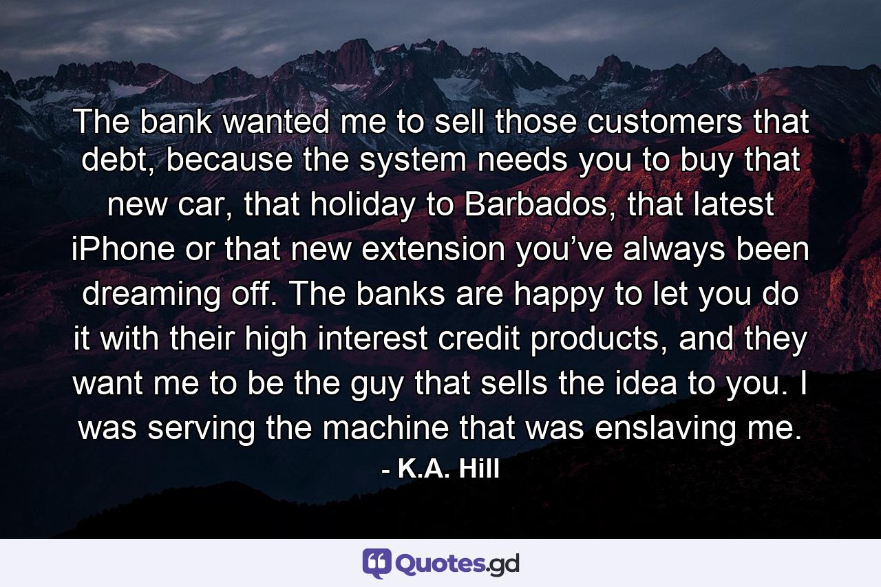 The bank wanted me to sell those customers that debt, because the system needs you to buy that new car, that holiday to Barbados, that latest iPhone or that new extension you’ve always been dreaming off. The banks are happy to let you do it with their high interest credit products, and they want me to be the guy that sells the idea to you. I was serving the machine that was enslaving me. - Quote by K.A. Hill