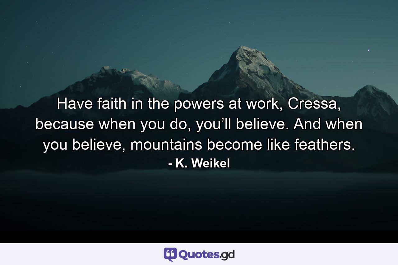 Have faith in the powers at work, Cressa, because when you do, you’ll believe. And when you believe, mountains become like feathers. - Quote by K. Weikel