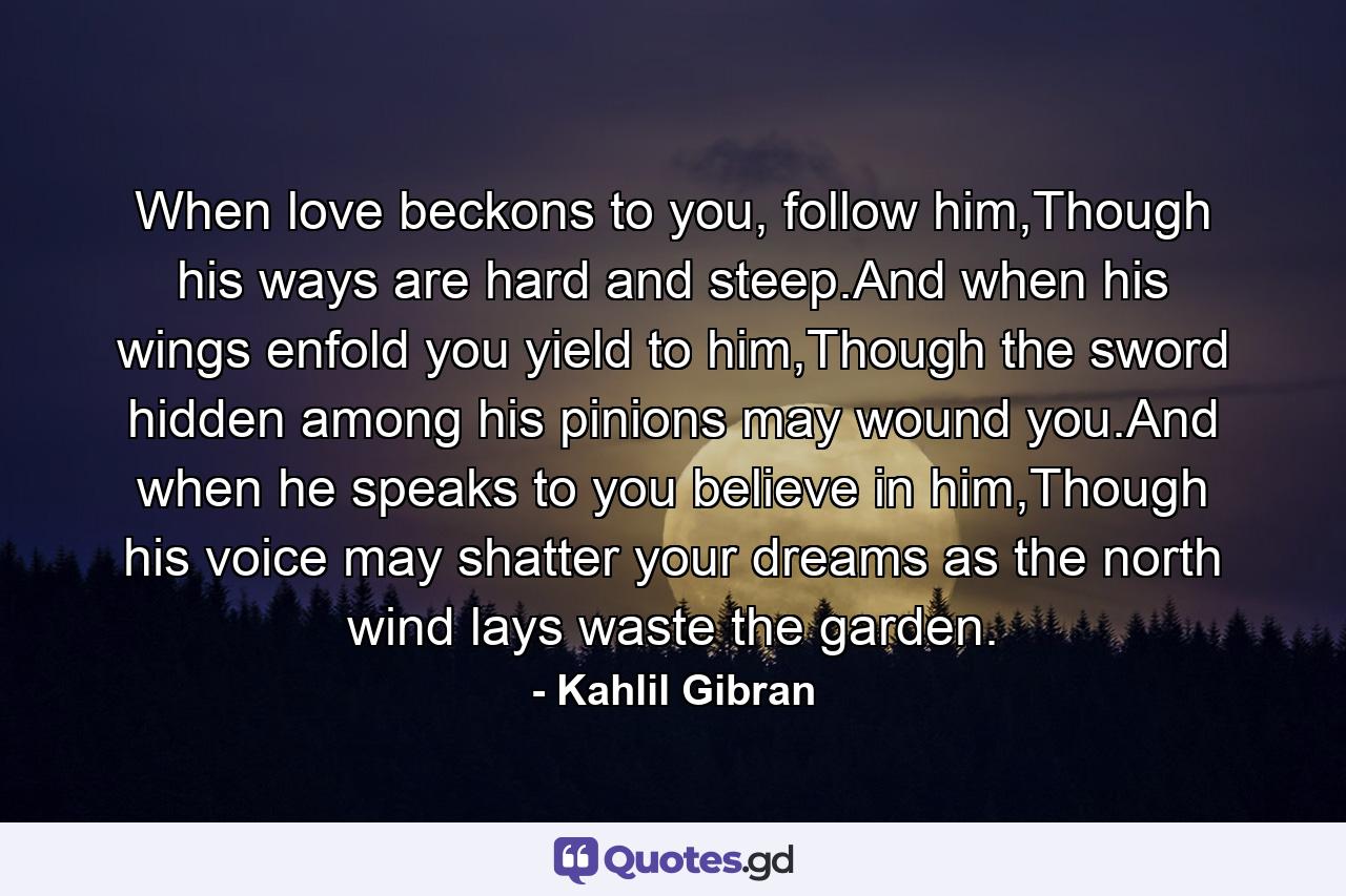 When love beckons to you, follow him,Though his ways are hard and steep.And when his wings enfold you yield to him,Though the sword hidden among his pinions may wound you.And when he speaks to you believe in him,Though his voice may shatter your dreams as the north wind lays waste the garden. - Quote by Kahlil Gibran