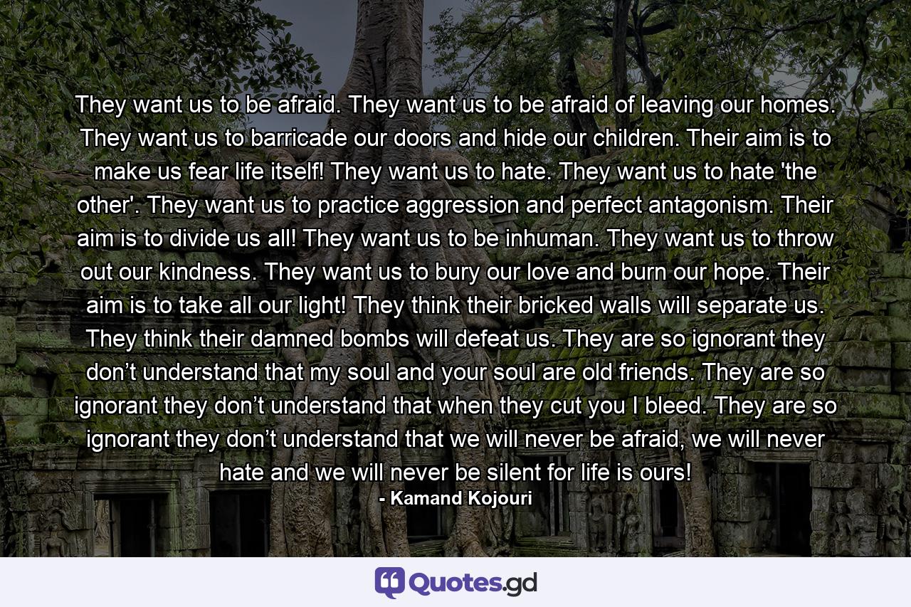 They want us to be afraid. They want us to be afraid of leaving our homes. They want us to barricade our doors and hide our children. Their aim is to make us fear life itself! They want us to hate. They want us to hate 'the other'. They want us to practice aggression and perfect antagonism. Their aim is to divide us all! They want us to be inhuman. They want us to throw out our kindness. They want us to bury our love and burn our hope. Their aim is to take all our light! They think their bricked walls will separate us. They think their damned bombs will defeat us. They are so ignorant they don’t understand that my soul and your soul are old friends. They are so ignorant they don’t understand that when they cut you I bleed. They are so ignorant they don’t understand that we will never be afraid, we will never hate and we will never be silent for life is ours! - Quote by Kamand Kojouri