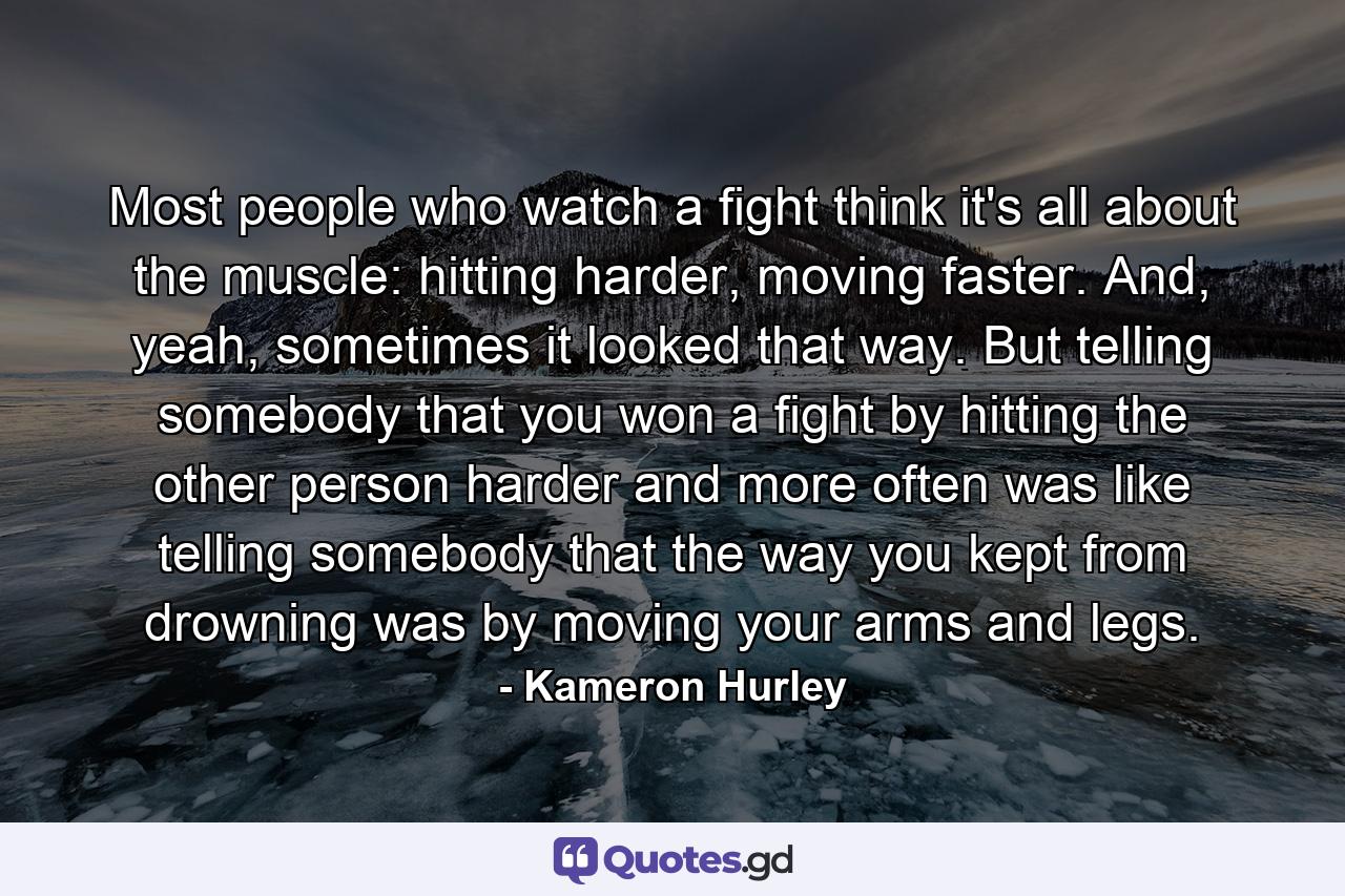 Most people who watch a fight think it's all about the muscle: hitting harder, moving faster. And, yeah, sometimes it looked that way. But telling somebody that you won a fight by hitting the other person harder and more often was like telling somebody that the way you kept from drowning was by moving your arms and legs. - Quote by Kameron Hurley