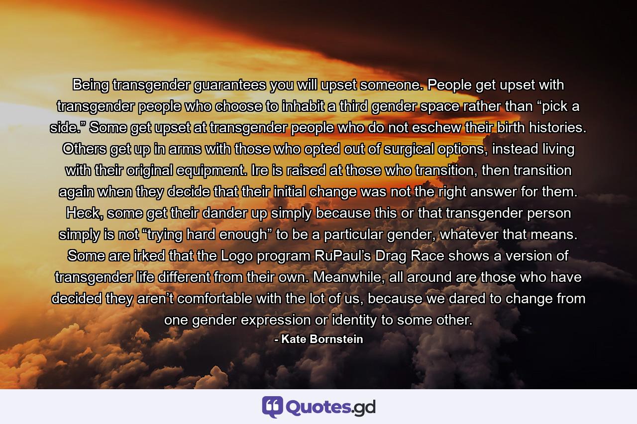 Being transgender guarantees you will upset someone. People get upset with transgender people who choose to inhabit a third gender space rather than “pick a side.” Some get upset at transgender people who do not eschew their birth histories. Others get up in arms with those who opted out of surgical options, instead living with their original equipment. Ire is raised at those who transition, then transition again when they decide that their initial change was not the right answer for them. Heck, some get their dander up simply because this or that transgender person simply is not “trying hard enough” to be a particular gender, whatever that means. Some are irked that the Logo program RuPaul’s Drag Race shows a version of transgender life different from their own. Meanwhile, all around are those who have decided they aren’t comfortable with the lot of us, because we dared to change from one gender expression or identity to some other. - Quote by Kate Bornstein