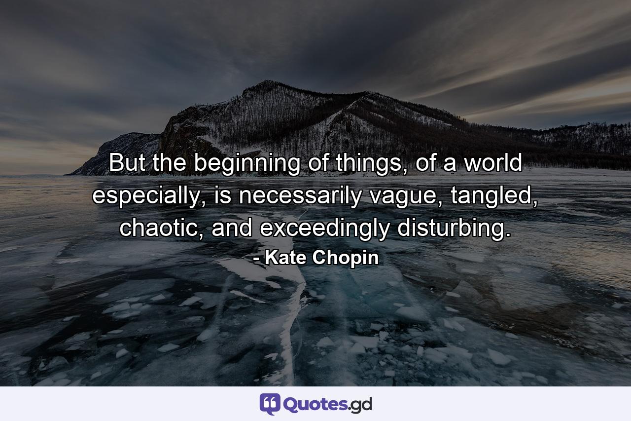 But the beginning of things, of a world especially, is necessarily vague, tangled, chaotic, and exceedingly disturbing. - Quote by Kate Chopin