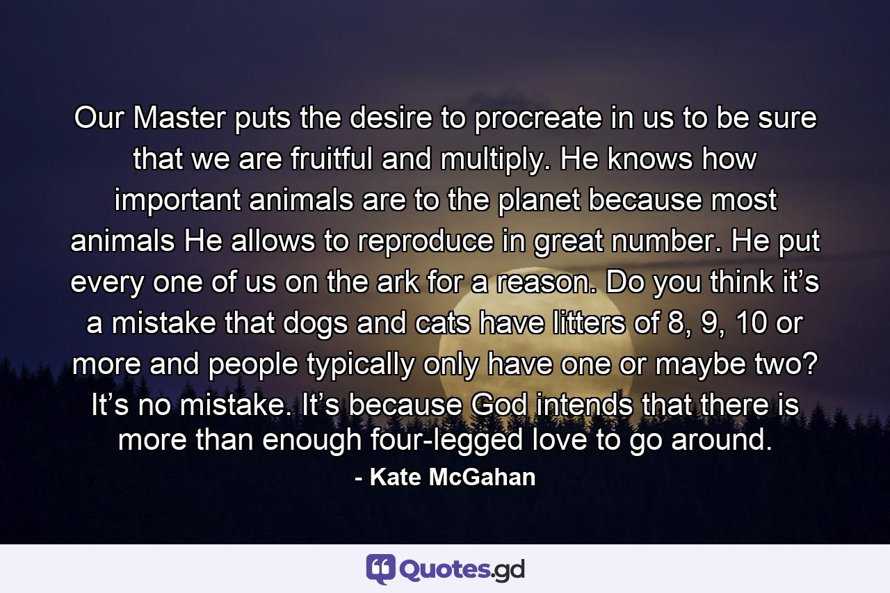 Our Master puts the desire to procreate in us to be sure that we are fruitful and multiply. He knows how important animals are to the planet because most animals He allows to reproduce in great number. He put every one of us on the ark for a reason. Do you think it’s a mistake that dogs and cats have litters of 8, 9, 10 or more and people typically only have one or maybe two? It’s no mistake. It’s because God intends that there is more than enough four-legged love to go around. - Quote by Kate McGahan