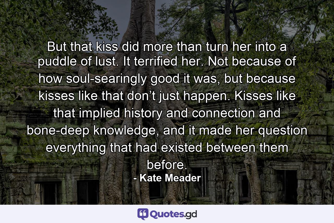 But that kiss did more than turn her into a puddle of lust. It terrified her. Not because of how soul-searingly good it was, but because kisses like that don’t just happen. Kisses like that implied history and connection and bone-deep knowledge, and it made her question everything that had existed between them before. - Quote by Kate Meader