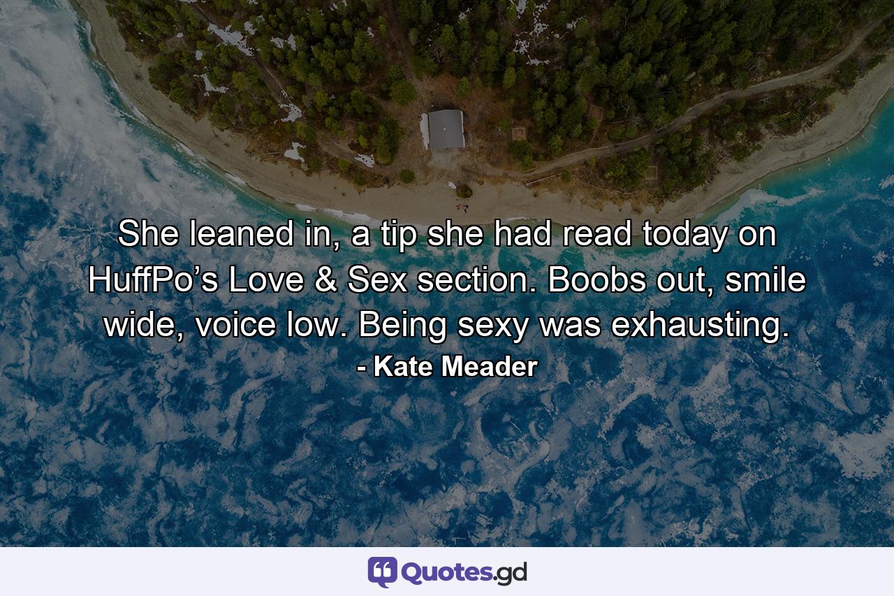 She leaned in, a tip she had read today on HuffPo’s Love & Sex section. Boobs out, smile wide, voice low. Being sexy was exhausting. - Quote by Kate Meader