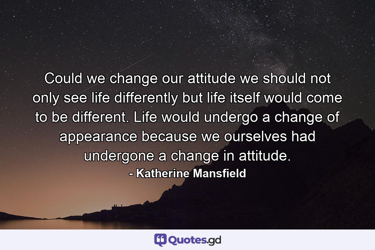 Could we change our attitude  we should not only see life differently  but life itself would come to be different. Life would undergo a change of appearance because we ourselves had undergone a change in attitude. - Quote by Katherine Mansfield