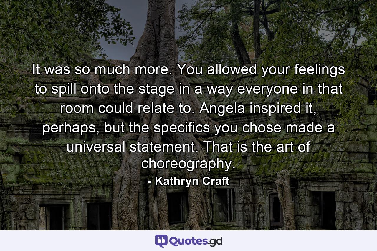 It was so much more. You allowed your feelings to spill onto the stage in a way everyone in that room could relate to. Angela inspired it, perhaps, but the specifics you chose made a universal statement. That is the art of choreography. - Quote by Kathryn Craft