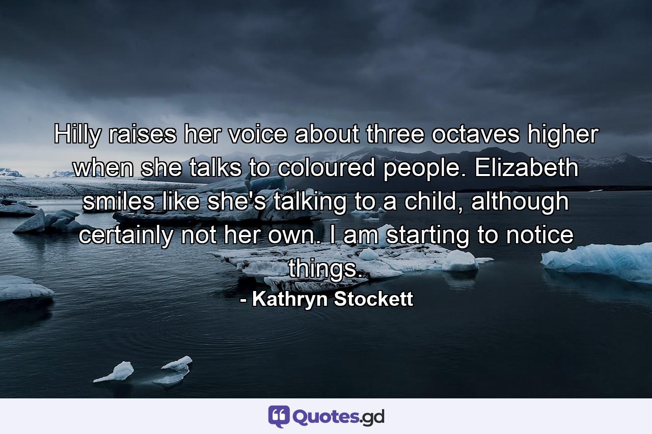 Hilly raises her voice about three octaves higher when she talks to coloured people. Elizabeth smiles like she's talking to a child, although certainly not her own. I am starting to notice things. - Quote by Kathryn Stockett