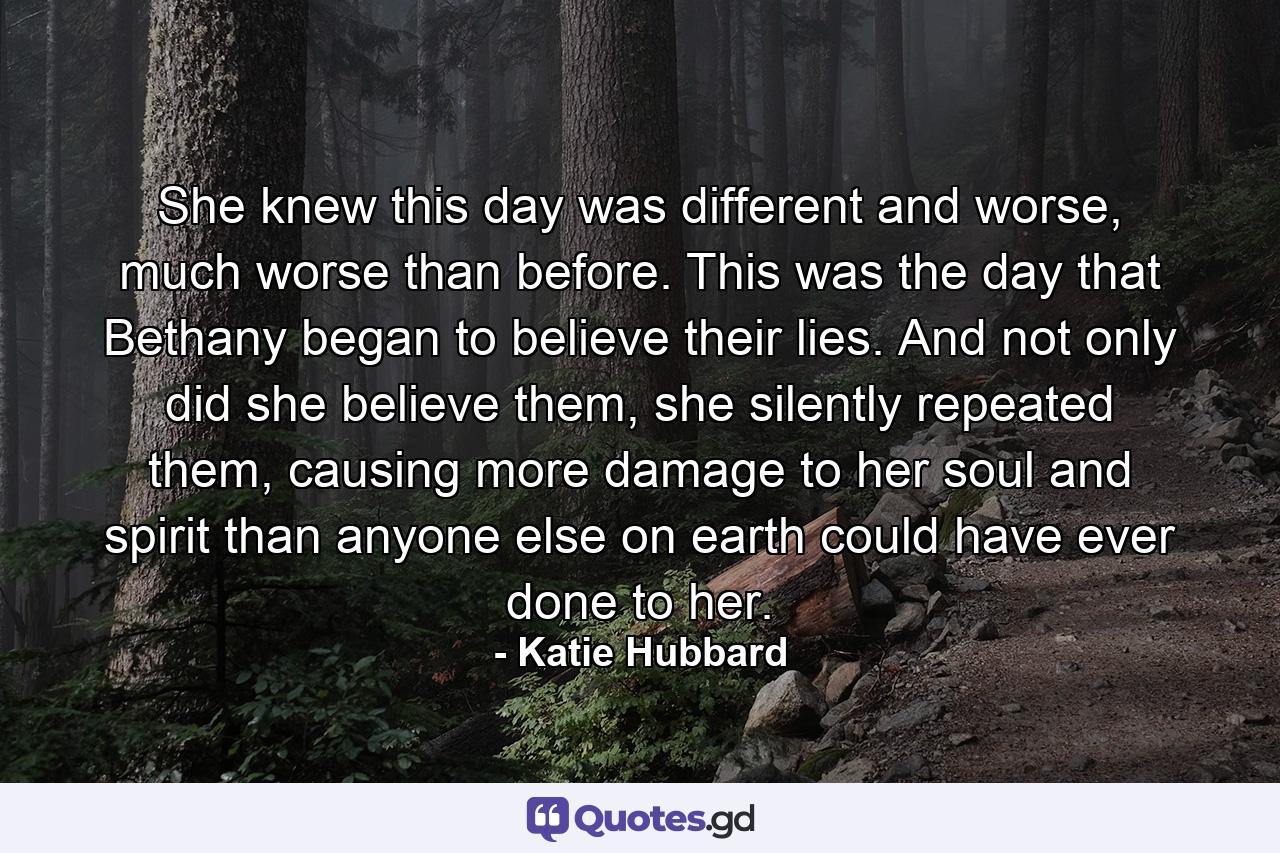 She knew this day was different and worse, much worse than before. This was the day that Bethany began to believe their lies. And not only did she believe them, she silently repeated them, causing more damage to her soul and spirit than anyone else on earth could have ever done to her. - Quote by Katie Hubbard