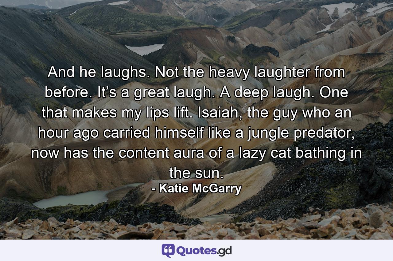 And he laughs. Not the heavy laughter from before. It’s a great laugh. A deep laugh. One that makes my lips lift. Isaiah, the guy who an hour ago carried himself like a jungle predator, now has the content aura of a lazy cat bathing in the sun. - Quote by Katie McGarry