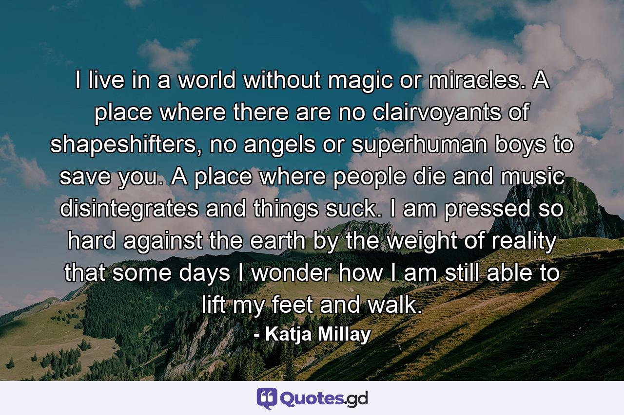 I live in a world without magic or miracles. A place where there are no clairvoyants of shapeshifters, no angels or superhuman boys to save you. A place where people die and music disintegrates and things suck. I am pressed so hard against the earth by the weight of reality that some days I wonder how I am still able to lift my feet and walk. - Quote by Katja Millay