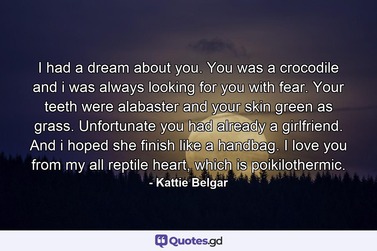 I had a dream about you. You was a crocodile and i was always looking for you with fear. Your teeth were alabaster and your skin green as grass. Unfortunate you had already a girlfriend. And i hoped she finish like a handbag. I love you from my all reptile heart, which is poikilothermic. - Quote by Kattie Belgar