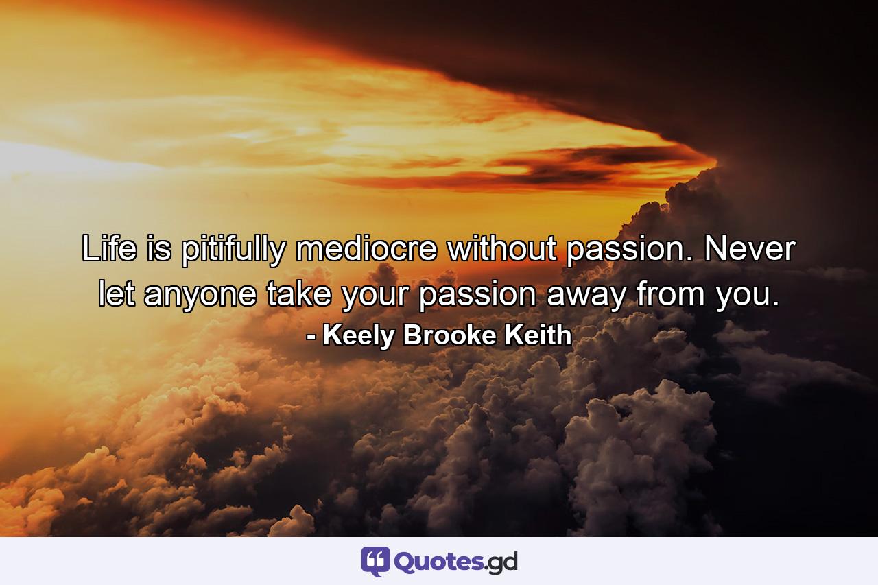 Life is pitifully mediocre without passion. Never let anyone take your passion away from you. - Quote by Keely Brooke Keith