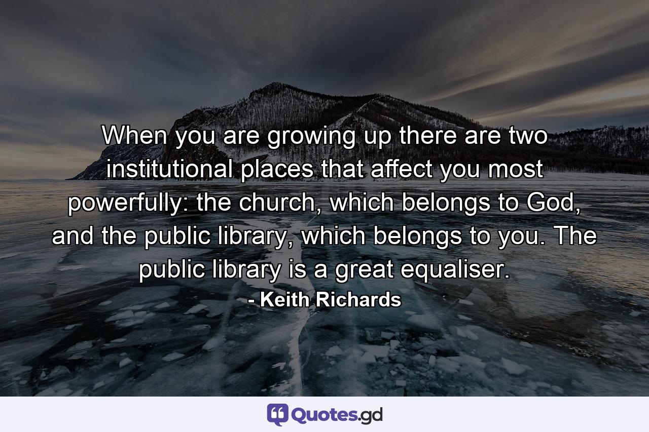 When you are growing up there are two institutional places that affect you most powerfully: the church, which belongs to God, and the public library, which belongs to you. The public library is a great equaliser. - Quote by Keith Richards