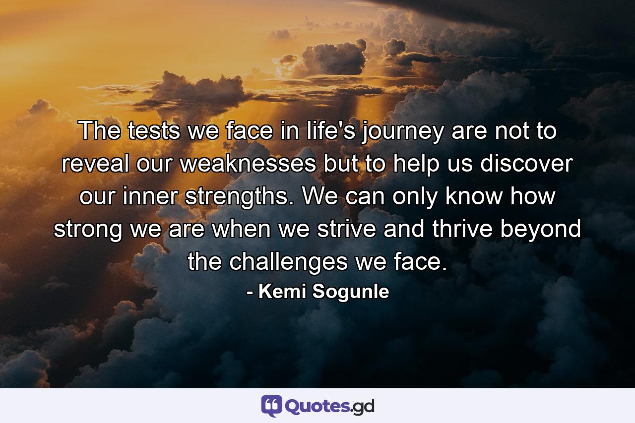 The tests we face in life's journey are not to reveal our weaknesses but to help us discover our inner strengths. We can only know how strong we are when we strive and thrive beyond the challenges we face. - Quote by Kemi Sogunle