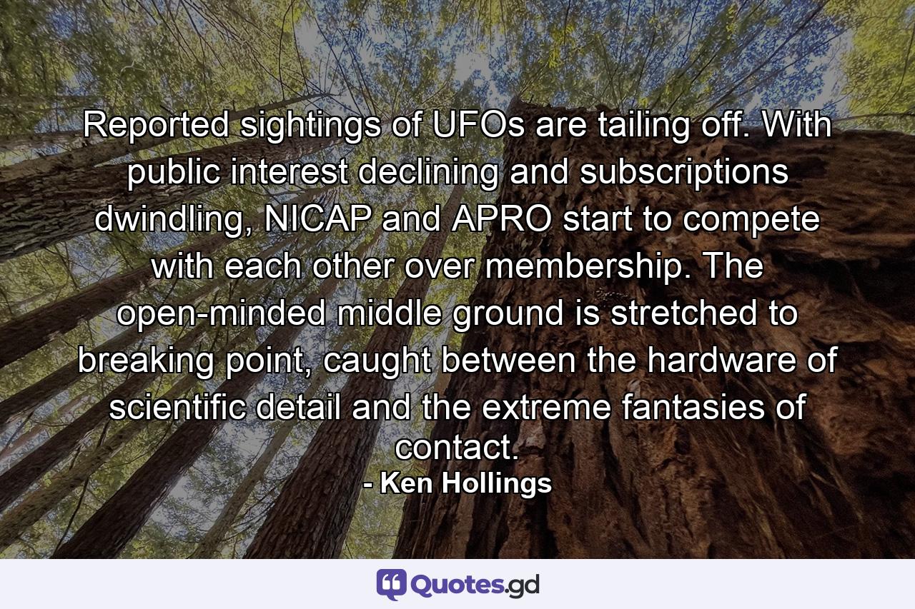 Reported sightings of UFOs are tailing off. With public interest declining and subscriptions dwindling, NICAP and APRO start to compete with each other over membership. The open-minded middle ground is stretched to breaking point, caught between the hardware of scientific detail and the extreme fantasies of contact. - Quote by Ken Hollings