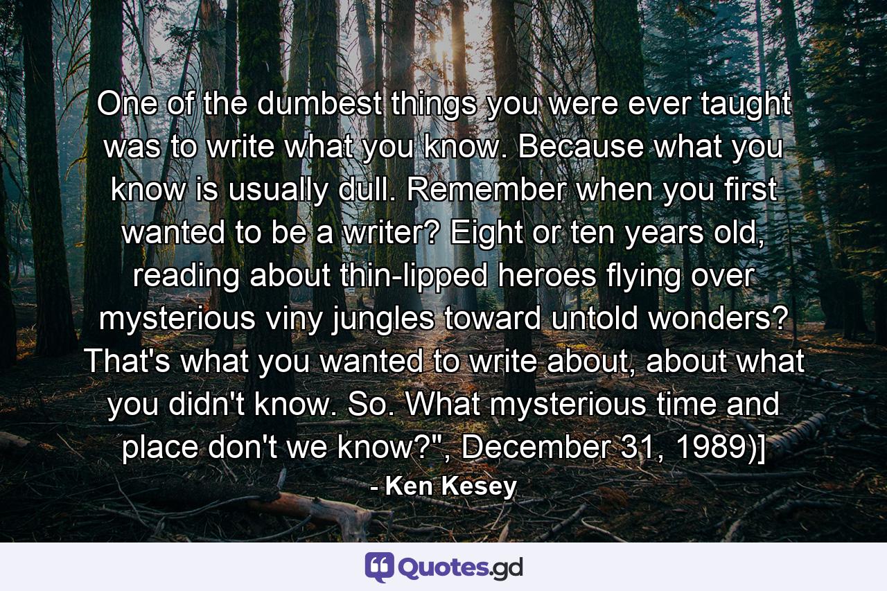 One of the dumbest things you were ever taught was to write what you know. Because what you know is usually dull. Remember when you first wanted to be a writer? Eight or ten years old, reading about thin-lipped heroes flying over mysterious viny jungles toward untold wonders? That's what you wanted to write about, about what you didn't know. So. What mysterious time and place don't we know?