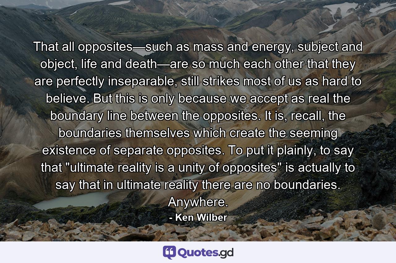 That all opposites—such as mass and energy, subject and object, life and death—are so much each other that they are perfectly inseparable, still strikes most of us as hard to believe. But this is only because we accept as real the boundary line between the opposites. It is, recall, the boundaries themselves which create the seeming existence of separate opposites. To put it plainly, to say that 