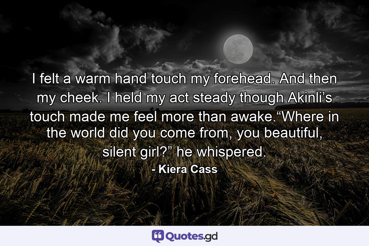 I felt a warm hand touch my forehead. And then my cheek. I held my act steady though Akinli’s touch made me feel more than awake.“Where in the world did you come from, you beautiful, silent girl?” he whispered. - Quote by Kiera Cass