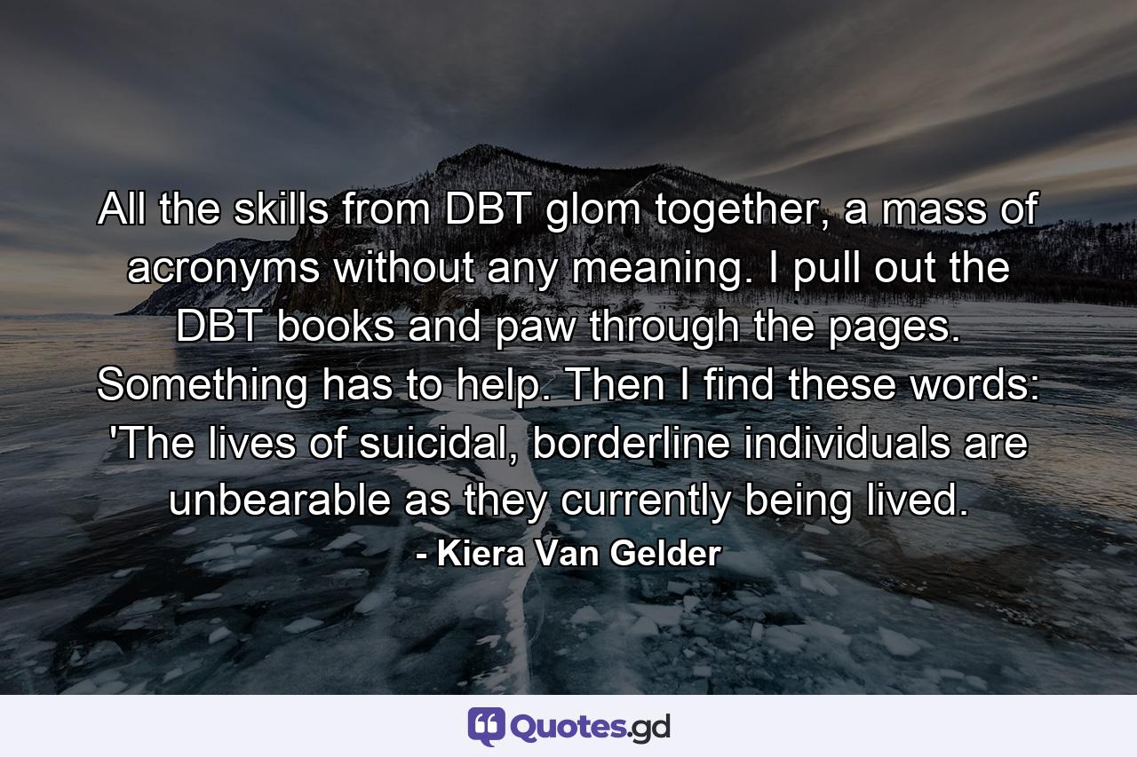 All the skills from DBT glom together, a mass of acronyms without any meaning. I pull out the DBT books and paw through the pages. Something has to help. Then I find these words: 'The lives of suicidal, borderline individuals are unbearable as they currently being lived. - Quote by Kiera Van Gelder