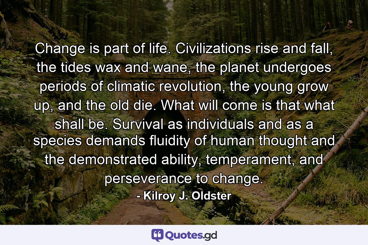 Change is part of life. Civilizations rise and fall, the tides wax and wane, the planet undergoes periods of climatic revolution, the young grow up, and the old die. What will come is that what shall be. Survival as individuals and as a species demands fluidity of human thought and the demonstrated ability, temperament, and perseverance to change. - Quote by Kilroy J. Oldster