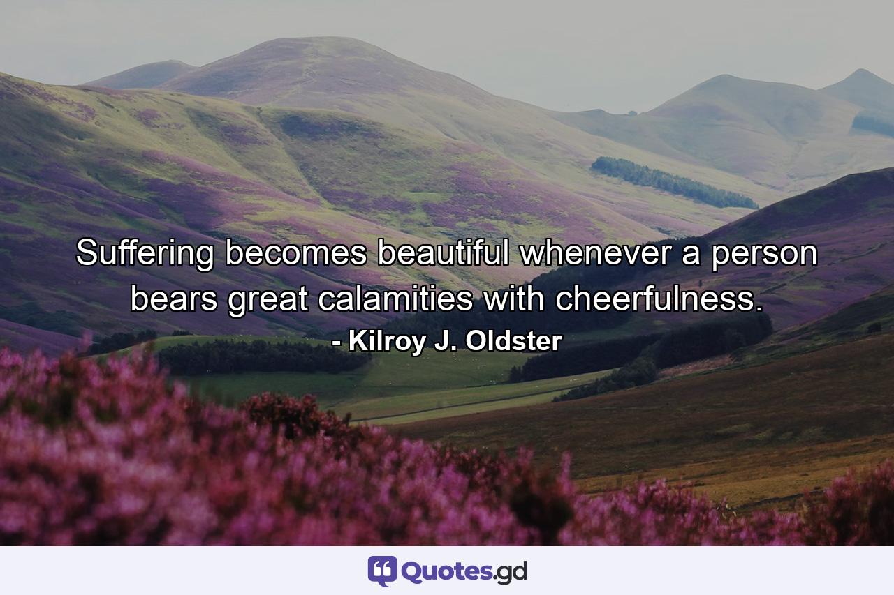 Suffering becomes beautiful whenever a person bears great calamities with cheerfulness. - Quote by Kilroy J. Oldster