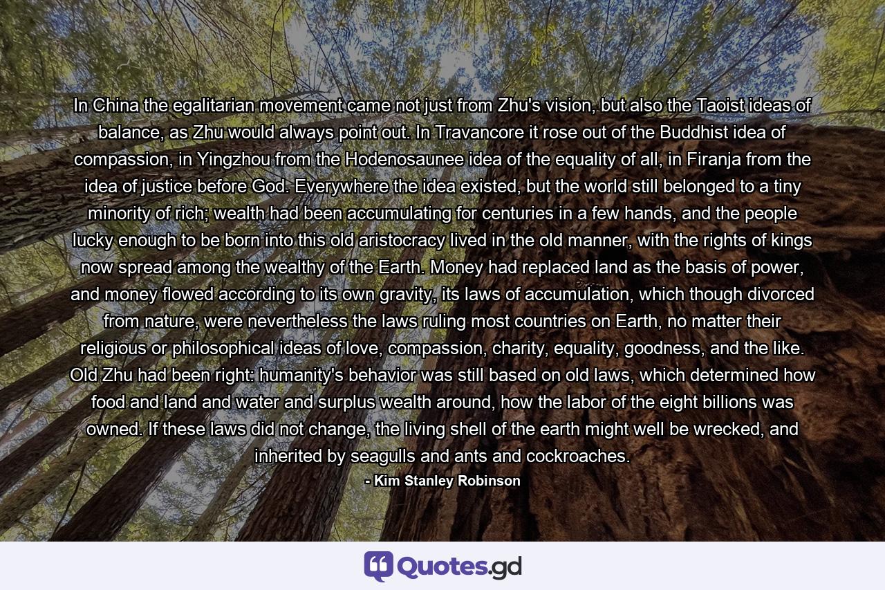 In China the egalitarian movement came not just from Zhu's vision, but also the Taoist ideas of balance, as Zhu would always point out. In Travancore it rose out of the Buddhist idea of compassion, in Yingzhou from the Hodenosaunee idea of the equality of all, in Firanja from the idea of justice before God. Everywhere the idea existed, but the world still belonged to a tiny minority of rich; wealth had been accumulating for centuries in a few hands, and the people lucky enough to be born into this old aristocracy lived in the old manner, with the rights of kings now spread among the wealthy of the Earth. Money had replaced land as the basis of power, and money flowed according to its own gravity, its laws of accumulation, which though divorced from nature, were nevertheless the laws ruling most countries on Earth, no matter their religious or philosophical ideas of love, compassion, charity, equality, goodness, and the like. Old Zhu had been right: humanity's behavior was still based on old laws, which determined how food and land and water and surplus wealth around, how the labor of the eight billions was owned. If these laws did not change, the living shell of the earth might well be wrecked, and inherited by seagulls and ants and cockroaches. - Quote by Kim Stanley Robinson