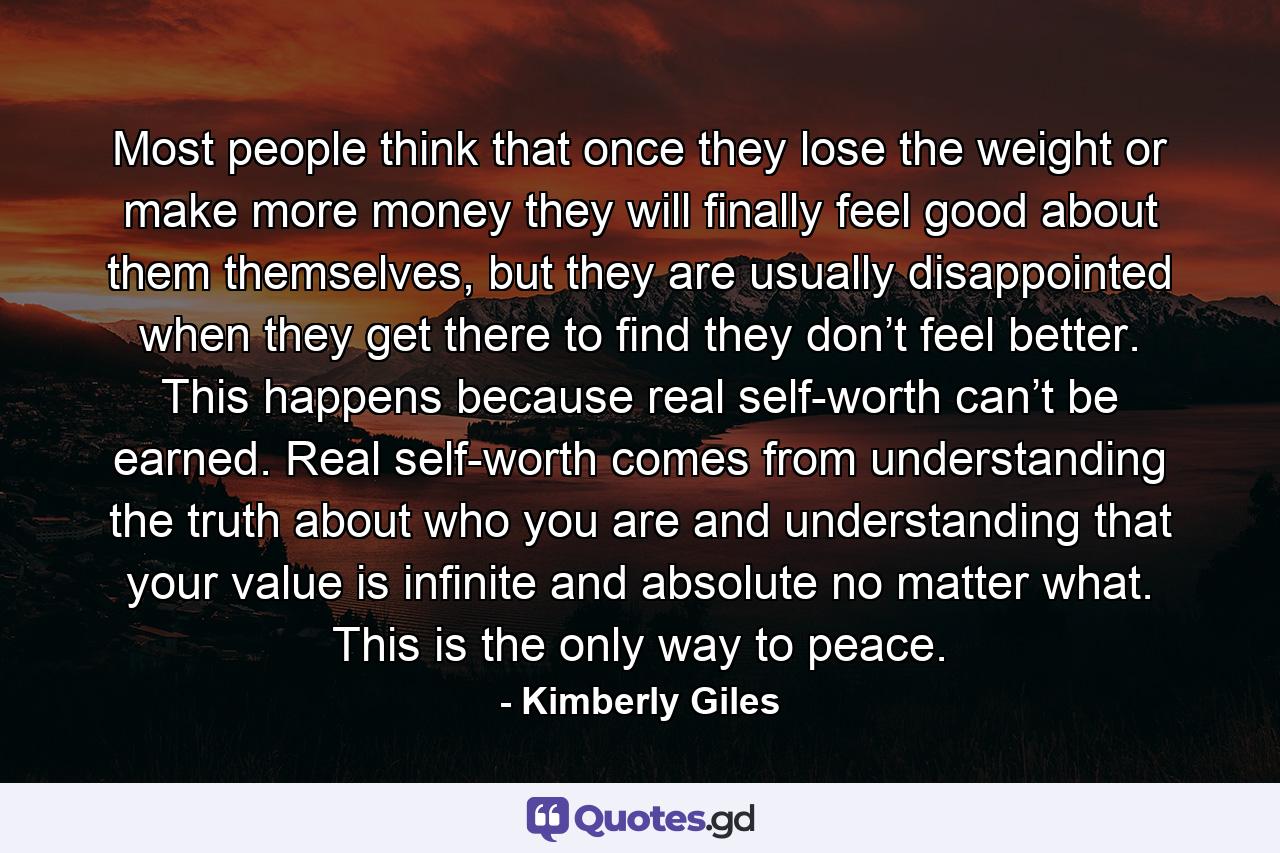 Most people think that once they lose the weight or make more money they will finally feel good about them themselves, but they are usually disappointed when they get there to find they don’t feel better. This happens because real self-worth can’t be earned. Real self-worth comes from understanding the truth about who you are and understanding that your value is infinite and absolute no matter what. This is the only way to peace. - Quote by Kimberly Giles