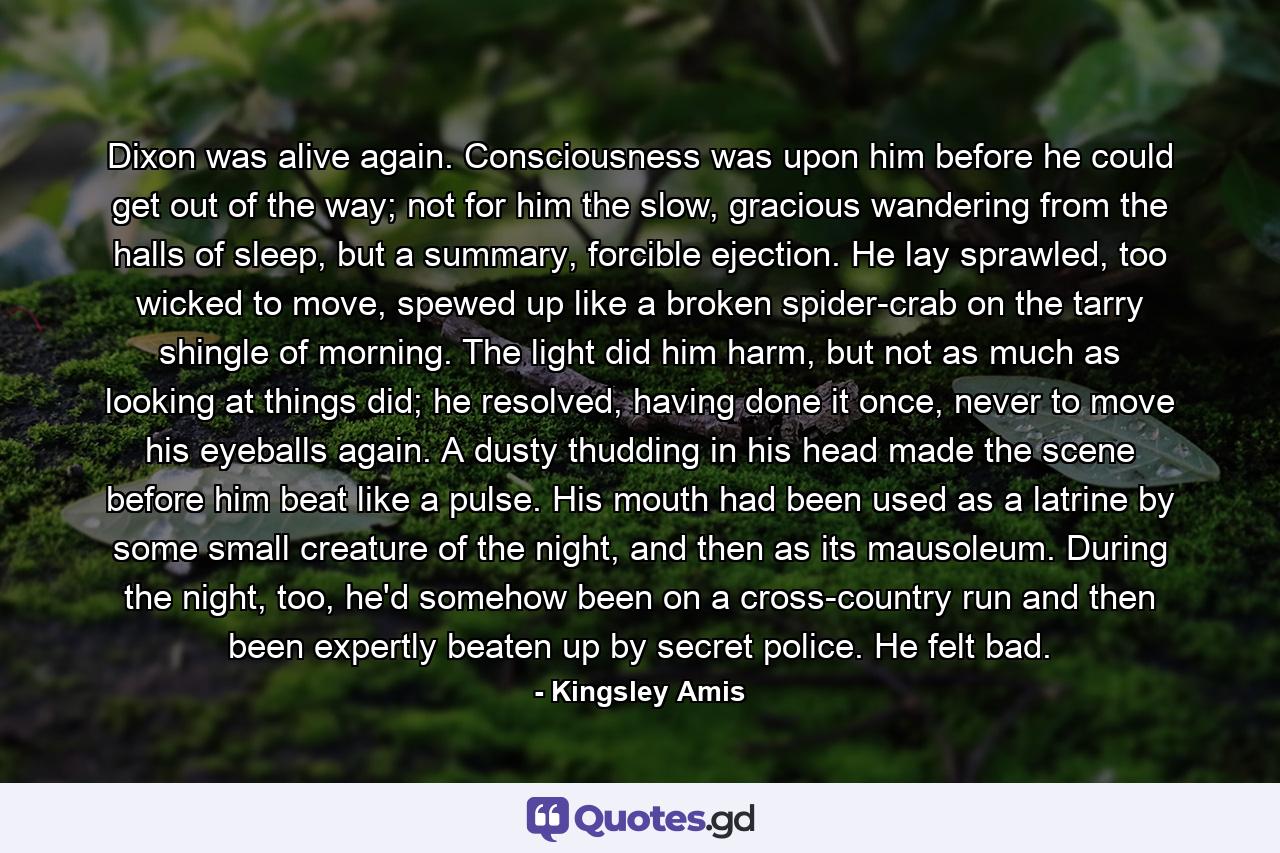 Dixon was alive again. Consciousness was upon him before he could get out of the way; not for him the slow, gracious wandering from the halls of sleep, but a summary, forcible ejection. He lay sprawled, too wicked to move, spewed up like a broken spider-crab on the tarry shingle of morning. The light did him harm, but not as much as looking at things did; he resolved, having done it once, never to move his eyeballs again. A dusty thudding in his head made the scene before him beat like a pulse. His mouth had been used as a latrine by some small creature of the night, and then as its mausoleum. During the night, too, he'd somehow been on a cross-country run and then been expertly beaten up by secret police. He felt bad. - Quote by Kingsley Amis