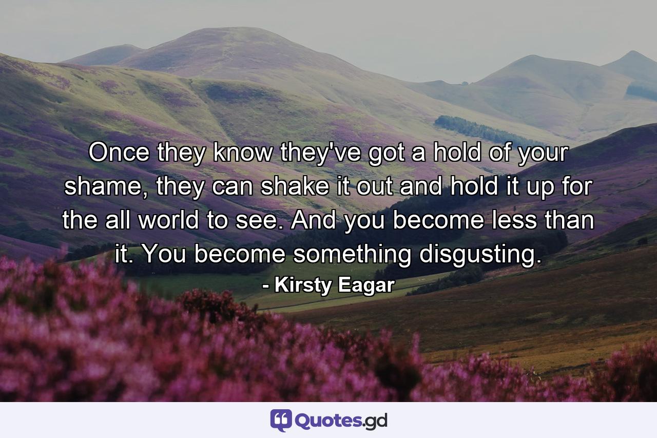 Once they know they've got a hold of your shame, they can shake it out and hold it up for the all world to see. And you become less than it. You become something disgusting. - Quote by Kirsty Eagar