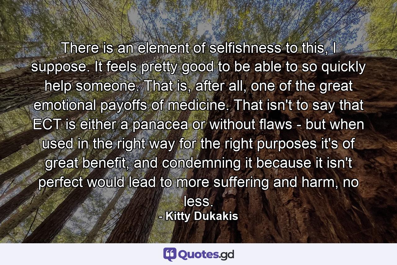 There is an element of selfishness to this, I suppose. It feels pretty good to be able to so quickly help someone. That is, after all, one of the great emotional payoffs of medicine. That isn't to say that ECT is either a panacea or without flaws - but when used in the right way for the right purposes it's of great benefit, and condemning it because it isn't perfect would lead to more suffering and harm, no less. - Quote by Kitty Dukakis