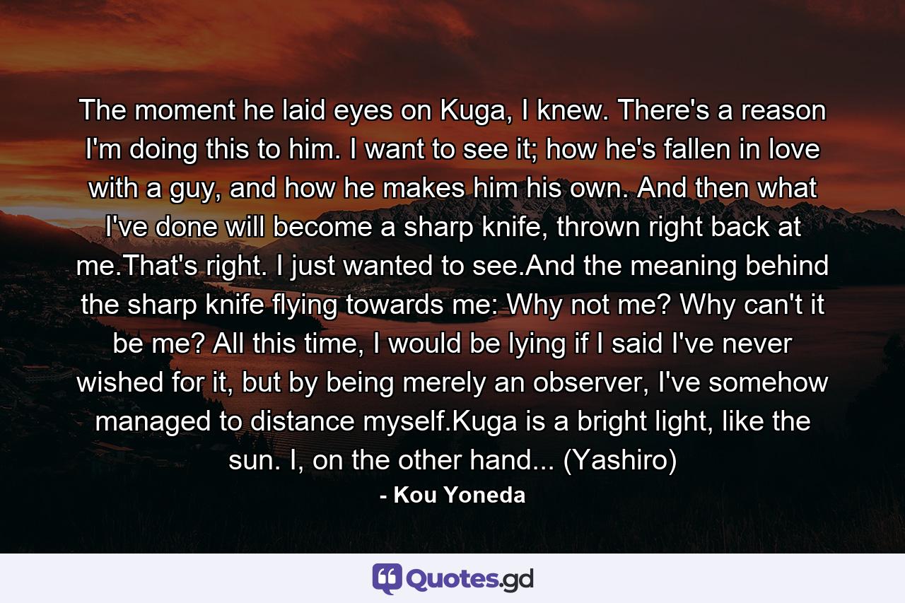 The moment he laid eyes on Kuga, I knew. There's a reason I'm doing this to him. I want to see it; how he's fallen in love with a guy, and how he makes him his own. And then what I've done will become a sharp knife, thrown right back at me.That's right. I just wanted to see.And the meaning behind the sharp knife flying towards me: Why not me? Why can't it be me? All this time, I would be lying if I said I've never wished for it, but by being merely an observer, I've somehow managed to distance myself.Kuga is a bright light, like the sun. I, on the other hand... (Yashiro) - Quote by Kou Yoneda