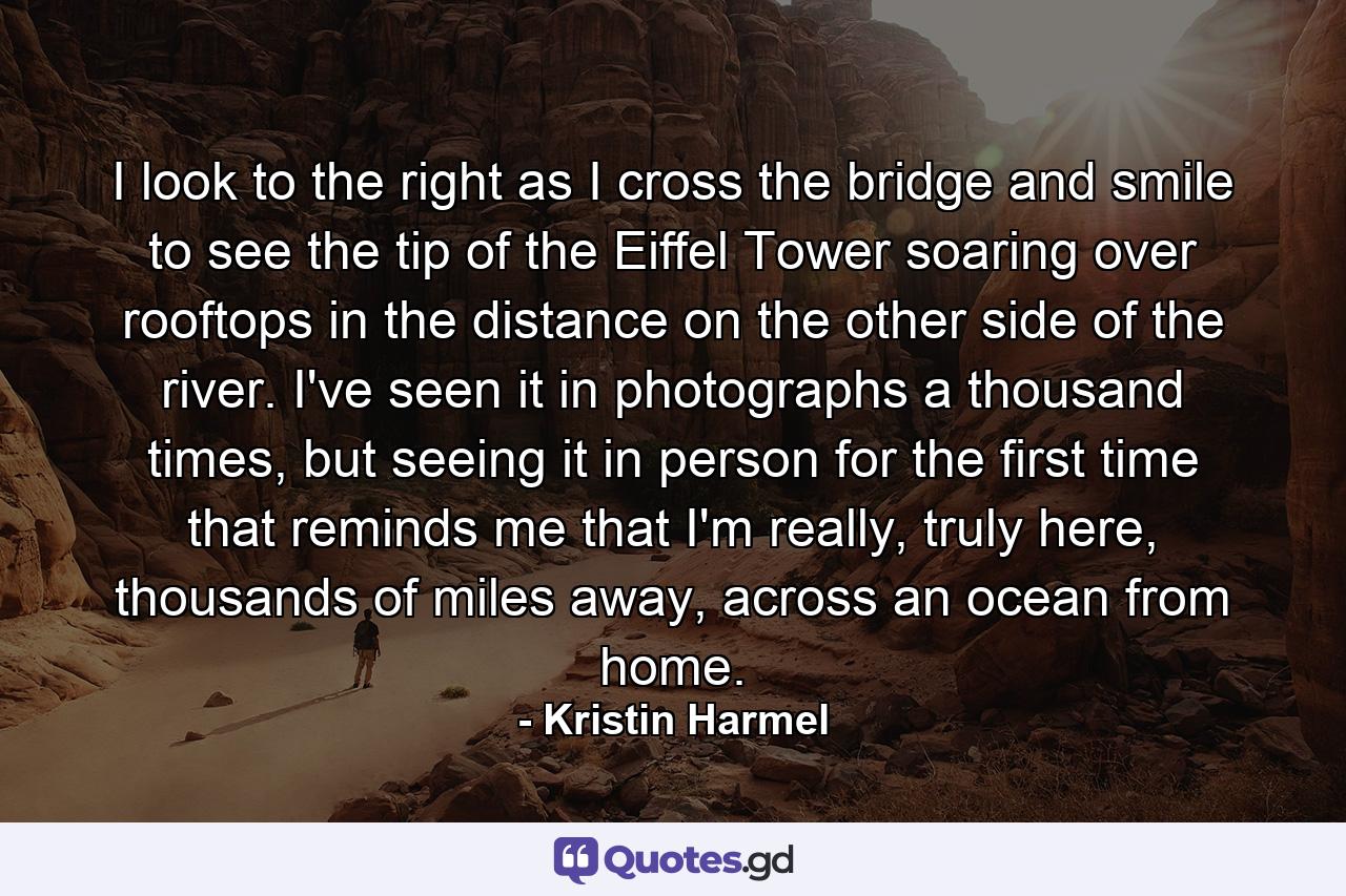 I look to the right as I cross the bridge and smile to see the tip of the Eiffel Tower soaring over rooftops in the distance on the other side of the river. I've seen it in photographs a thousand times, but seeing it in person for the first time that reminds me that I'm really, truly here, thousands of miles away, across an ocean from home. - Quote by Kristin Harmel