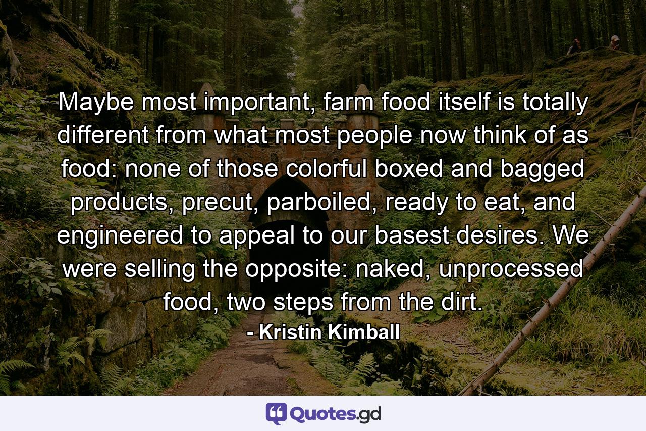 Maybe most important, farm food itself is totally different from what most people now think of as food: none of those colorful boxed and bagged products, precut, parboiled, ready to eat, and engineered to appeal to our basest desires. We were selling the opposite: naked, unprocessed food, two steps from the dirt. - Quote by Kristin Kimball