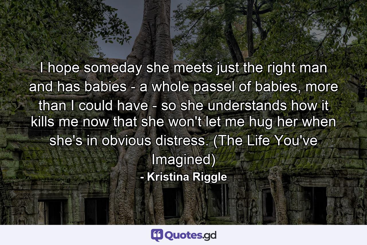 I hope someday she meets just the right man and has babies - a whole passel of babies, more than I could have - so she understands how it kills me now that she won't let me hug her when she's in obvious distress. (The Life You've Imagined) - Quote by Kristina Riggle