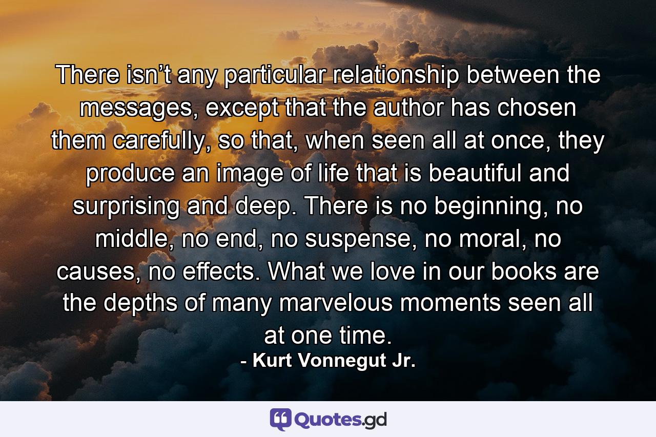 There isn’t any particular relationship between the messages, except that the author has chosen them carefully, so that, when seen all at once, they produce an image of life that is beautiful and surprising and deep. There is no beginning, no middle, no end, no suspense, no moral, no causes, no effects. What we love in our books are the depths of many marvelous moments seen all at one time. - Quote by Kurt Vonnegut Jr.