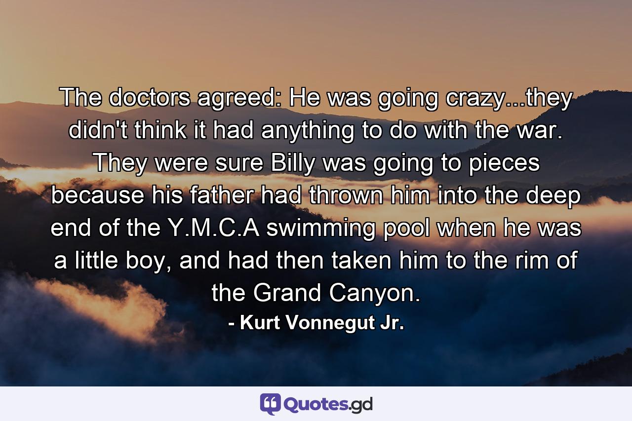 The doctors agreed: He was going crazy...they didn't think it had anything to do with the war. They were sure Billy was going to pieces because his father had thrown him into the deep end of the Y.M.C.A swimming pool when he was a little boy, and had then taken him to the rim of the Grand Canyon. - Quote by Kurt Vonnegut Jr.