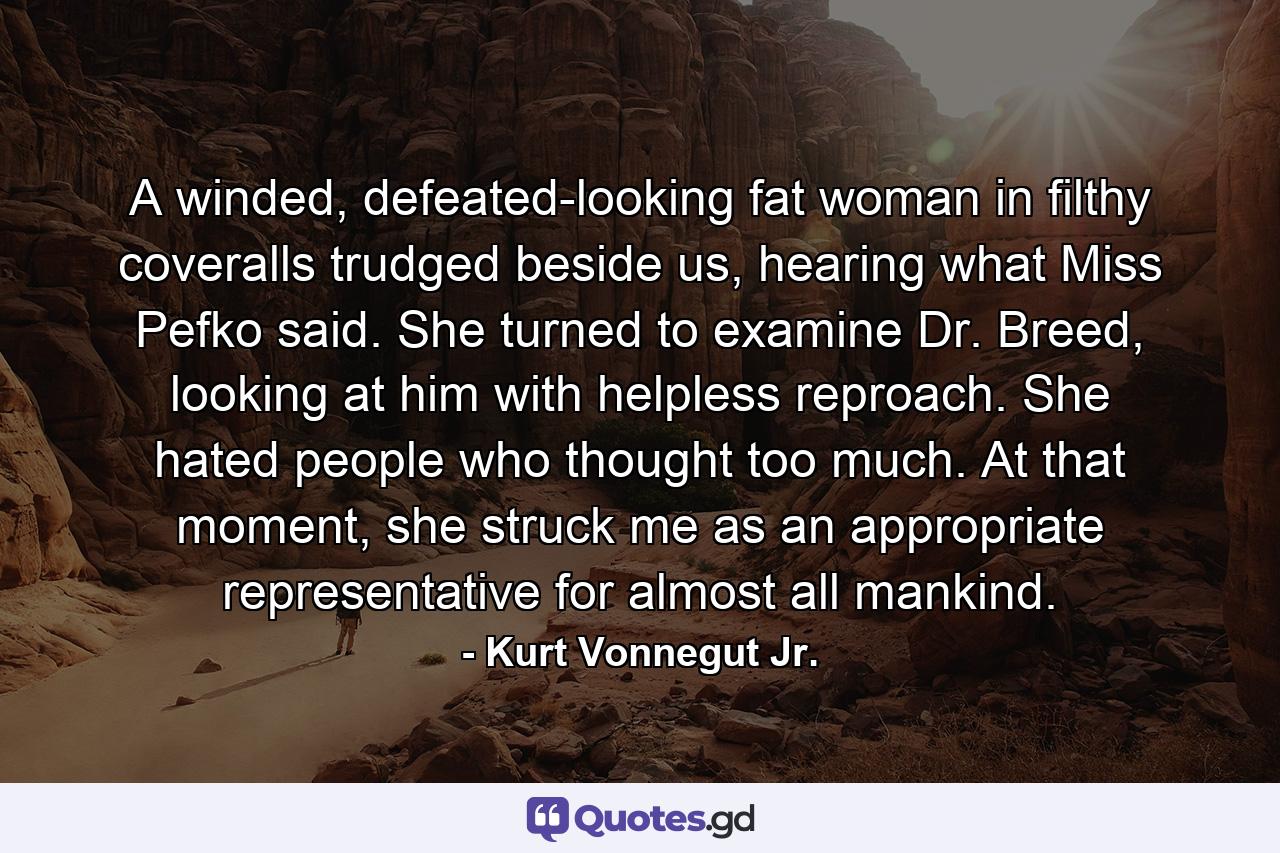 A winded, defeated-looking fat woman in filthy coveralls trudged beside us, hearing what Miss Pefko said. She turned to examine Dr. Breed, looking at him with helpless reproach. She hated people who thought too much. At that moment, she struck me as an appropriate representative for almost all mankind. - Quote by Kurt Vonnegut Jr.