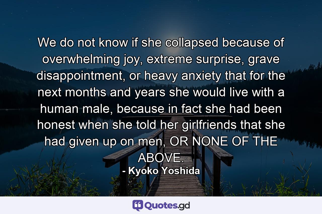 We do not know if she collapsed because of overwhelming joy, extreme surprise, grave disappointment, or heavy anxiety that for the next months and years she would live with a human male, because in fact she had been honest when she told her girlfriends that she had given up on men, OR NONE OF THE ABOVE. - Quote by Kyoko Yoshida