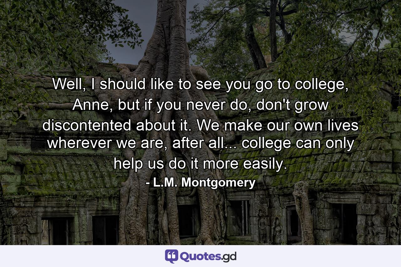 Well, I should like to see you go to college, Anne, but if you never do, don't grow discontented about it. We make our own lives wherever we are, after all... college can only help us do it more easily. - Quote by L.M. Montgomery