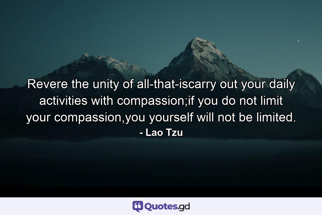 Revere the unity of all-that-iscarry out your daily activities with compassion;if you do not limit your compassion,you yourself will not be limited. - Quote by Lao Tzu