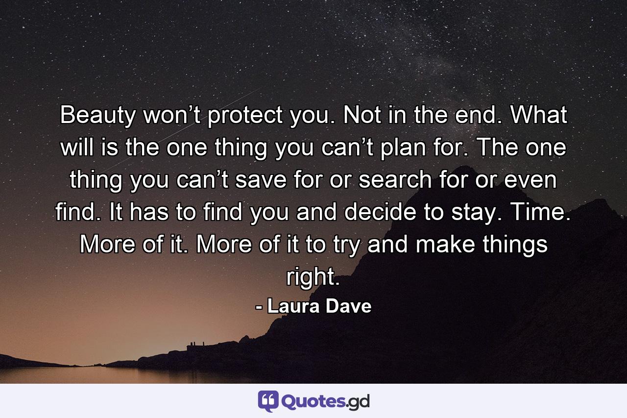 Beauty won’t protect you. Not in the end. What will is the one thing you can’t plan for. The one thing you can’t save for or search for or even find. It has to find you and decide to stay. Time. More of it. More of it to try and make things right. - Quote by Laura Dave