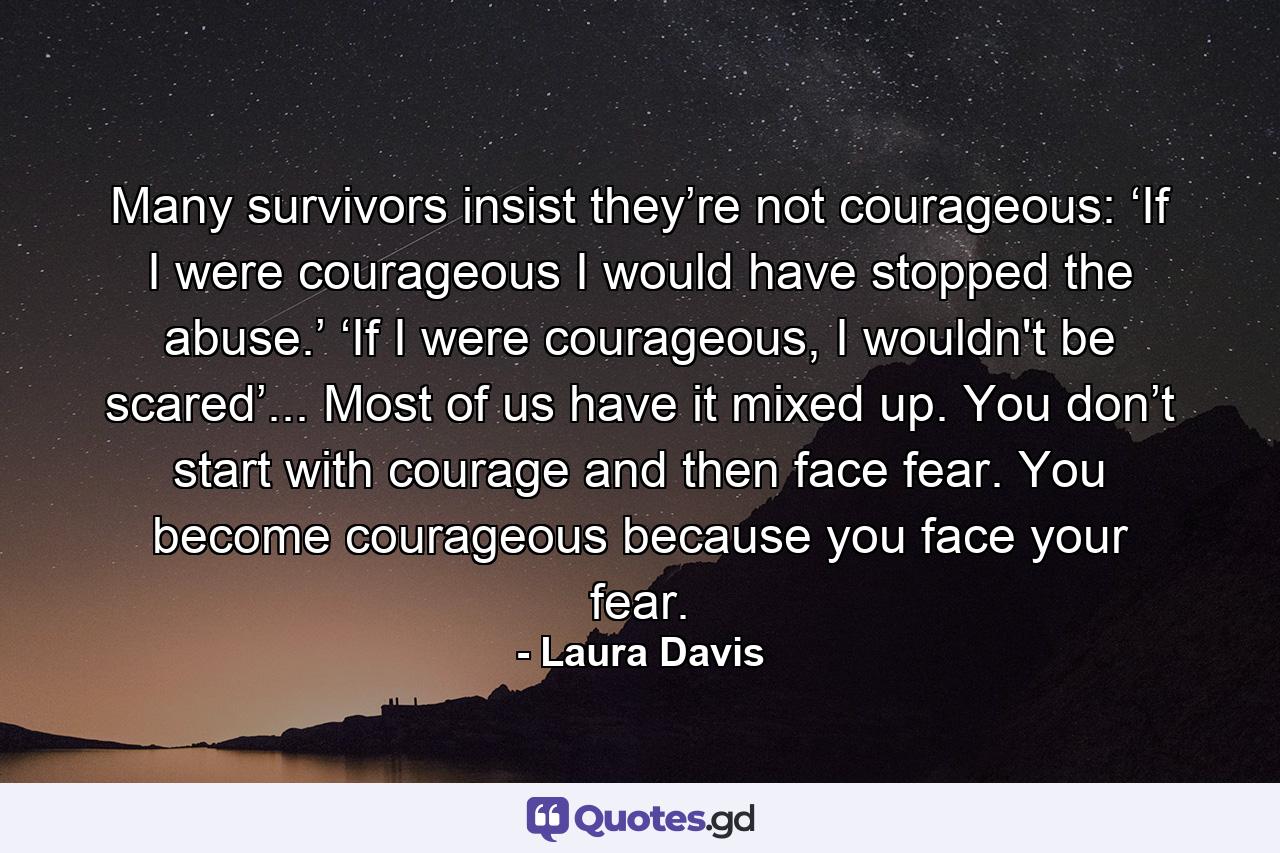 Many survivors insist they’re not courageous: ‘If I were courageous I would have stopped the abuse.’ ‘If I were courageous, I wouldn't be scared’... Most of us have it mixed up. You don’t start with courage and then face fear. You become courageous because you face your fear. - Quote by Laura Davis